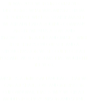 IT WAS 2013. WE FOUND OURSELVES DISCUSSING WHAT WAS MISSING FROM THE PORTABLE WIRELESS SPEAKER MARKET. WE ALREADY HAD A ROUTING COMPANY AND BETWEEN US A LOVE AND KNOWLEDGE IN AUDIO AND MUSIC. WITH THESE THINGS ON OUR SIDE AND A STRONG PASSION WE SET OUT TO CREATE PORTABLE AUDIO SYSTEMS THAT WOULD FILL THE VOID. MUSIC IS A UNIVERSAL LANGUAGE THAT WE CAN ALL SHARE, LOVE AND INTERPRET IN OUR OWN WAY, THAT IS WHY WE CREATE MODELS FOR EVERY PERSON AND SCENE.